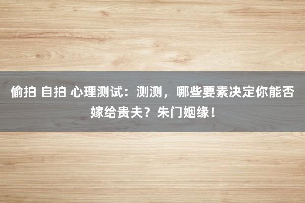 偷拍 自拍 心理测试：测测，哪些要素决定你能否嫁给贵夫？朱门姻缘！