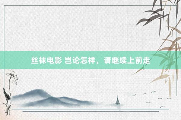 丝袜电影 岂论怎样，请继续上前走