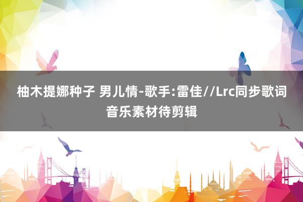 柚木提娜种子 男儿情-歌手:雷佳//Lrc同步歌词音乐素材待剪辑