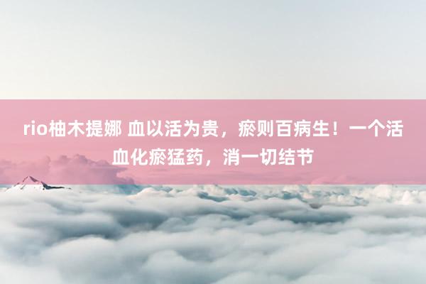 rio柚木提娜 血以活为贵，瘀则百病生！一个活血化瘀猛药，消一切结节