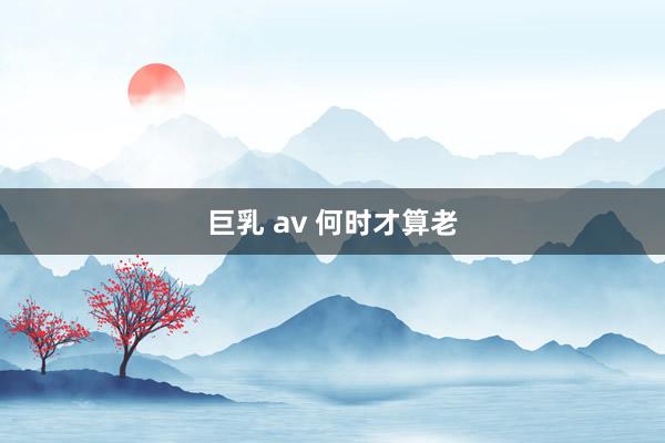 巨乳 av 何时才算老