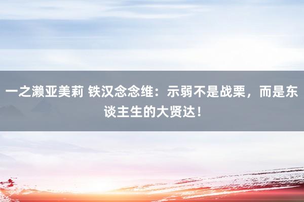 一之濑亚美莉 铁汉念念维：示弱不是战栗，而是东谈主生的大贤达！