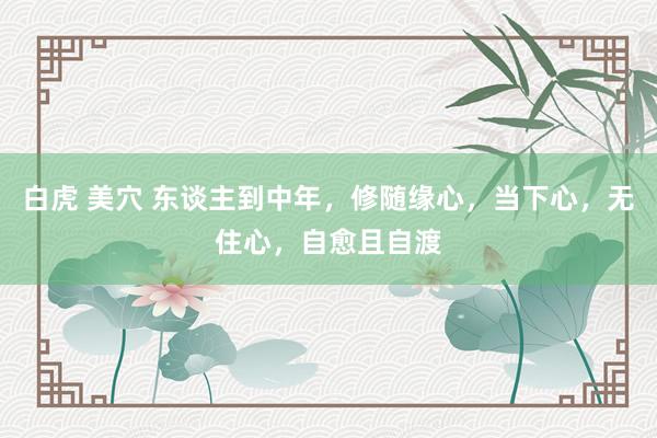 白虎 美穴 东谈主到中年，修随缘心，当下心，无住心，自愈且自渡