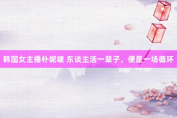 韩国女主播朴妮唛 东谈主活一辈子，便是一场循环