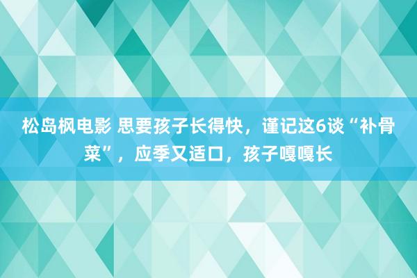 松岛枫电影 思要孩子长得快，谨记这6谈“补骨菜”，应季又适口，孩子嘎嘎长