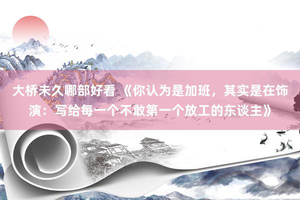 大桥未久哪部好看 《你认为是加班，其实是在饰演：写给每一个不敢第一个放工的东谈主》