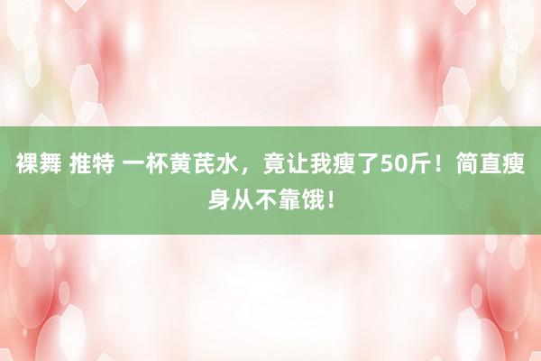 裸舞 推特 一杯黄芪水，竟让我瘦了50斤！简直瘦身从不靠饿！