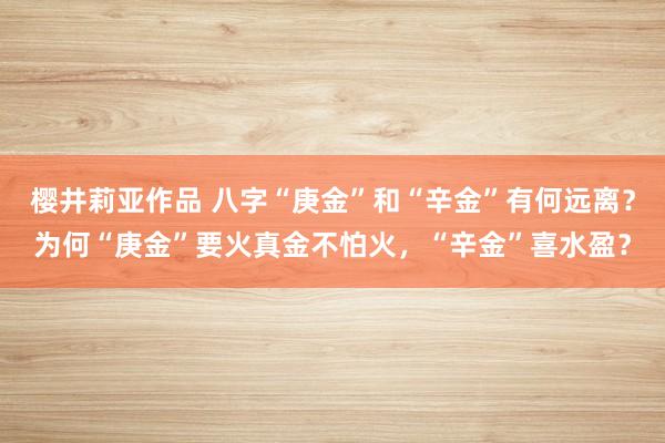 樱井莉亚作品 八字“庚金”和“辛金”有何远离？为何“庚金”要火真金不怕火，“辛金”喜水盈？