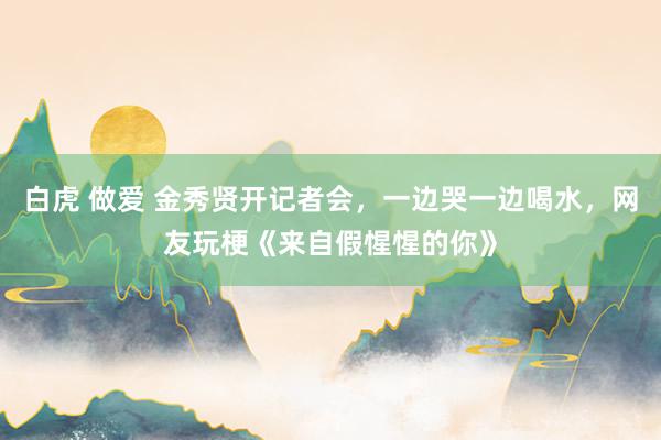 白虎 做爱 金秀贤开记者会，一边哭一边喝水，网友玩梗《来自假惺惺的你》