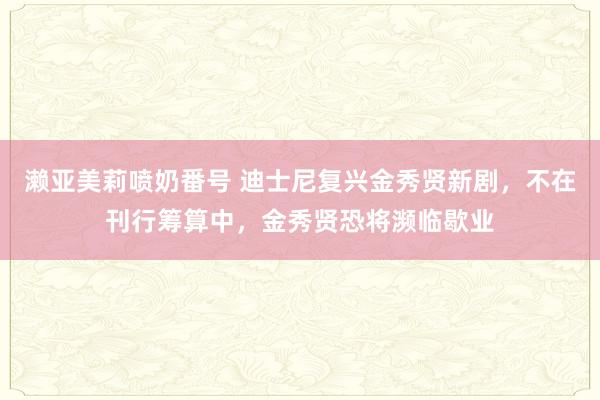 濑亚美莉喷奶番号 迪士尼复兴金秀贤新剧，不在刊行筹算中，金秀贤恐将濒临歇业