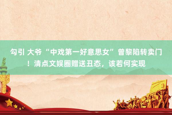 勾引 大爷 “中戏第一好意思女” 曾黎陷转卖门！清点文娱圈赠送丑态，该若何实现