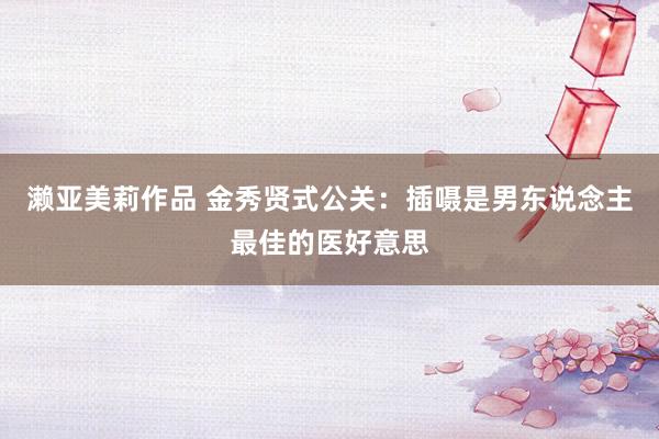 濑亚美莉作品 金秀贤式公关：插嗫是男东说念主最佳的医好意思