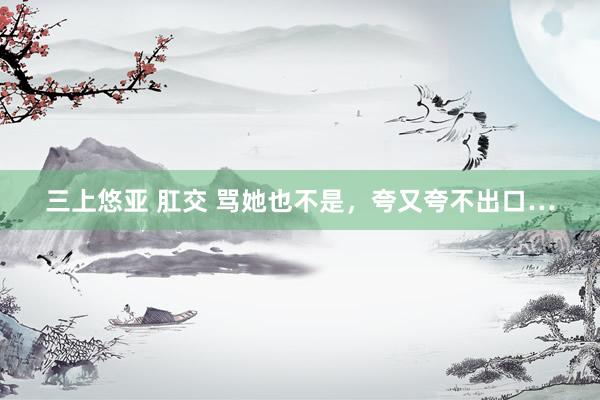 三上悠亚 肛交 骂她也不是，夸又夸不出口…