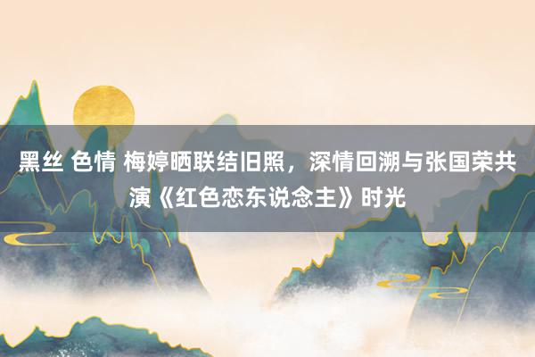 黑丝 色情 梅婷晒联结旧照，深情回溯与张国荣共演《红色恋东说念主》时光