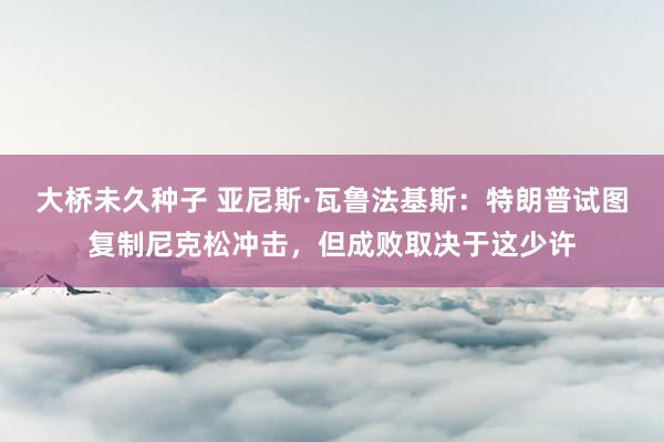 大桥未久种子 亚尼斯·瓦鲁法基斯：特朗普试图复制尼克松冲击，但成败取决于这少许